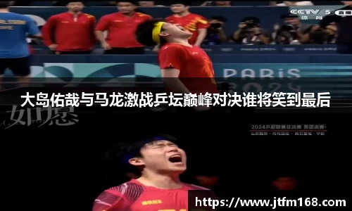 大岛佑哉与马龙激战乒坛巅峰对决谁将笑到最后