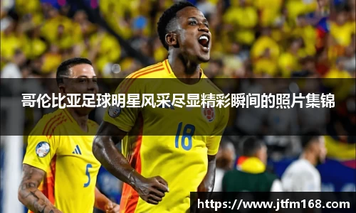 哥伦比亚足球明星风采尽显精彩瞬间的照片集锦